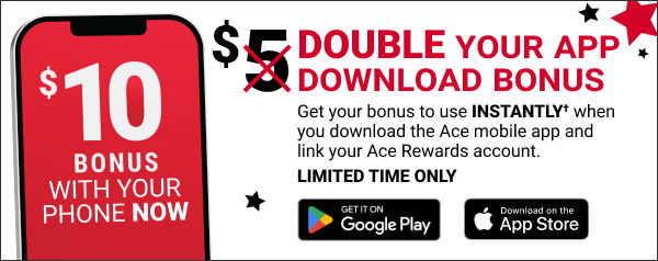 \\$10 BONUS WITH YOUR PHONE NOW DOUBLE Your App Download Bonus Get your bonus to use INSTANTLY when you download the Ace mobile app and link your Ace Rewards account. LIMITED TIME ONLY