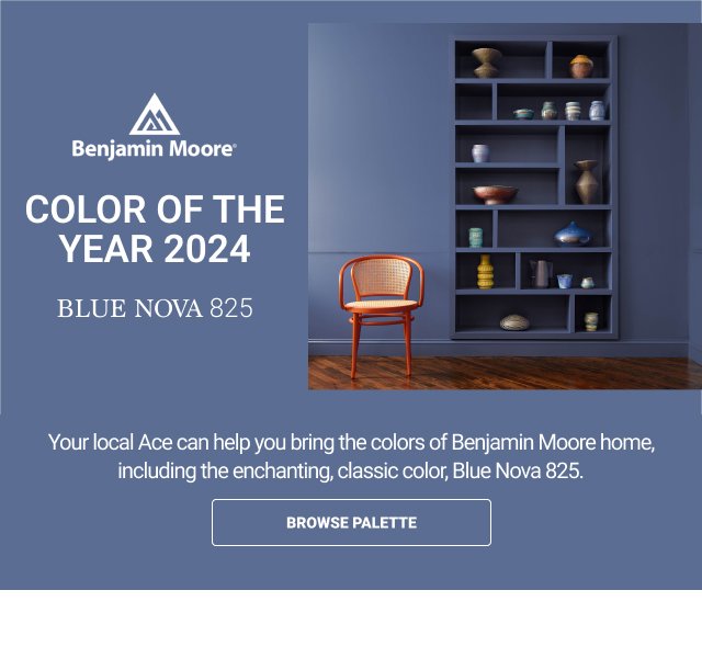 Benjamin Moore Color of the Year 2024: Blue Nova 825. Your local Ace can help you bring the colors of Benjamin Moore home, including the enchanting, classic color, Blue Nova 825. BROWSE PALETTE