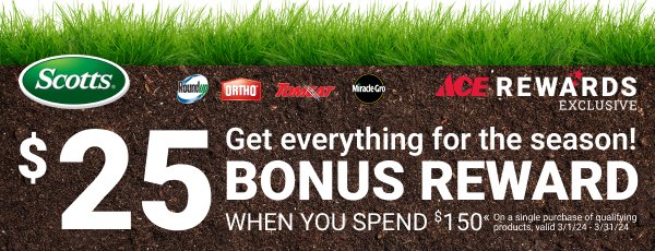 Ace Rewards Exclusive Get everything for the season! \\$25 Bonus Reward when you spend \\$150* on a single purchase of qualifying products, valid 3/1/24-3/31/23.