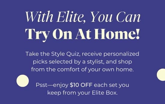 With Elite, You Can Try On At Home - Take the Style Quiz, receive personalized picks selected by a stylist, and shop from the comfort of your own home. Psst-enjoy 10 dollars OFF each set you keep from your Elite Box.