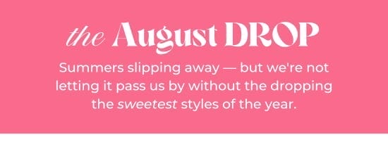 the August DROP. Summers slipping away - but we are not letting it pass us by without the dropping the sweetest styles of the year.