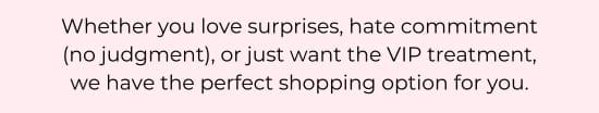 Whether you love surprises, hate commitment (no judgment), or just want the VIP treatment, we have the perfect shopping option for you.