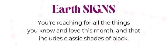 Earth SIGNS. You are reaching for all the things you know and love this month, and that includes classic shades of black.