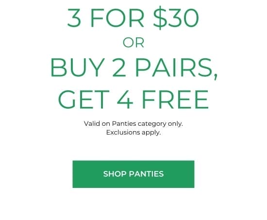 3 for 30 dollars OR BUY 2 PAIRS, GET 4 FREE. Valid on Panties category only. Exclusions apply.