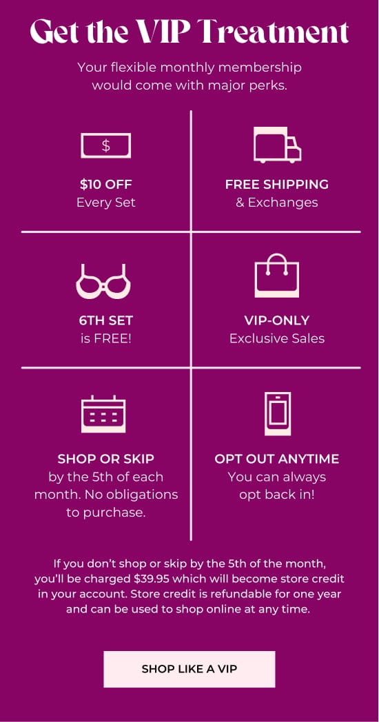 Get the VIP Treatment - Your flexible monthly membership would come with major perks. - 10 dollars off Every Set - Free Shipping and Exchanges - 6th set is free - VIP-only Exclusive Sales - Shop or Skip by the 5th of each month - Opt Out Anytime