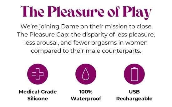 The Pleasure of Play - We are joining Dame on their mission to close The Pleasure Gap: the disparity of less pleasure, less arousal, and fewer orgasms in women compared to their male counterparts. Medical-Grade Silicone - 100 percent Waterproof - USB Rechargeable