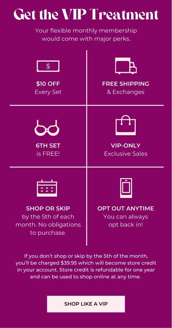 Get the VIP Treatment - Your flexible monthly membership would come with major perks. - 10 dollars off Every Set - Free Shipping and Exchanges - 6th set is free - VIP-only Exclusive Sales - Shop or Skip by the 5th of each month - Opt Out Anytime