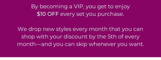 By becoming a VIP, you get to enjoy 10 dollars OFF every set you purchase. We drop new styles every month that you can shop with your discount by the 5th of every month-and you can skip whenever you want.