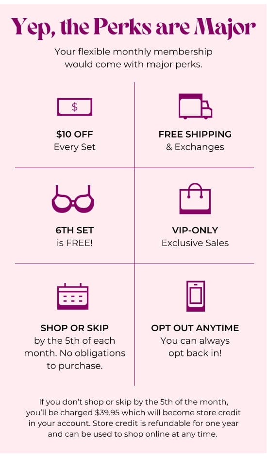 Yep, the Perks are Major. Your flexible monthly membership would come with major perks: 10 dollars OFF Every Set - FREE SHIPPING and Exchanges - 6TH SET is FREE - VIP-only Exclusive Sales - SHOP OR SKIP by the 5th of each month. No obligations to purchase - OPT OUT ANYTIME - If you don’t shop or skip by the 5th of the month, you’ll be charged 39.95 dollars which will become store credit in your account. Store credit is refundable for one year and can be used to shop online at any time.