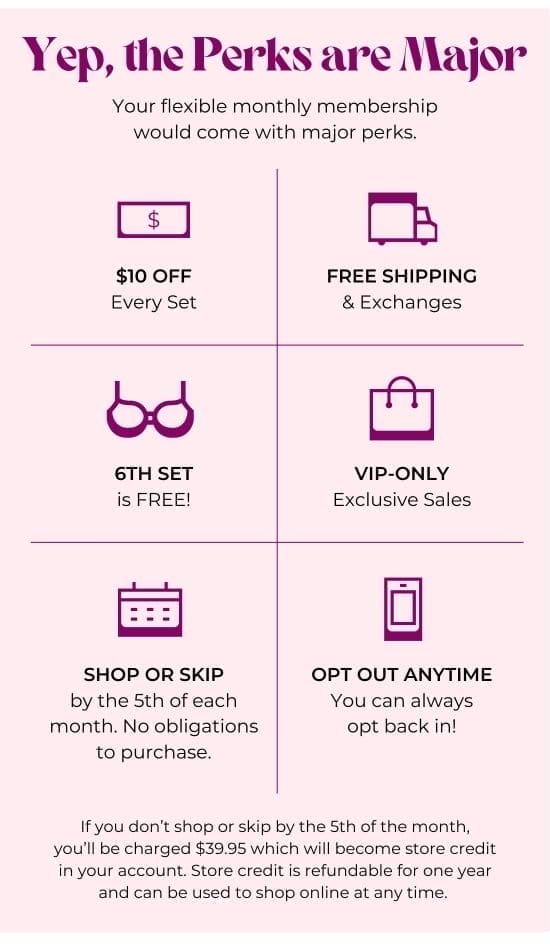 Yep, the Perks are Major. Your flexible monthly membership would come with major perks: 10 dollars OFF Every Set - FREE SHIPPING and Exchanges - 6TH SET is FREE - VIP-only Exclusive Sales - SHOP OR SKIP by the 5th of each month. No obligations to purchase - OPT OUT ANYTIME - If you don’t shop or skip by the 5th of the month, you’ll be charged 39.95 dollars which will become store credit in your account. Store credit is refundable for one year and can be used to shop online at any time.