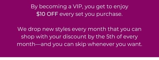By becoming a VIP, you get to enjoy 10 dollars OFF every set you purchase. We drop new styles every month that you can shop with your discount by the 5th of every month-and you can skip whenever you want.