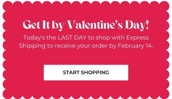 Get It by V-Day. Today is the LAST DAY to shop with Express Shipping to receive your order by February 14.