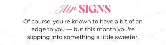 Air SIGNS. Of course, you are known to have a bit of an edge to you - but this month you are slipping into something a little sweeter.