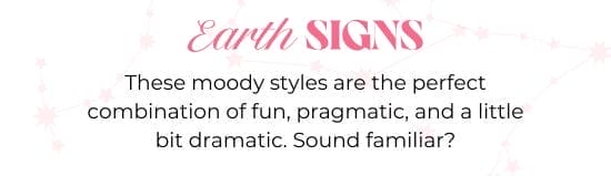 Earth SIGNS. These moody styles are the perfect combination of fun, pragmatic, and a little bit dramatic. Sound familiar