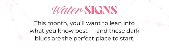 Water SIGNS. This month, you will want to lean into what you know best - and these dark blues are the perfect place to start.