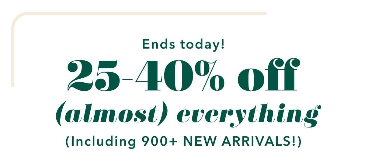 Ends today! 25-40% off (almost) everything (including 900+ NEW ARRIVALS!)
