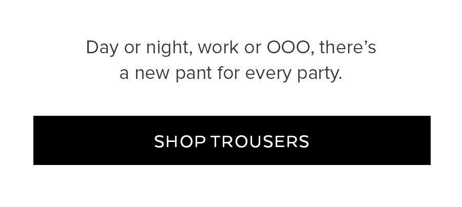 DAY OR NIGHT, WORK OR OOO, THERE'S A NEW PANT FOR EVERY PARTY