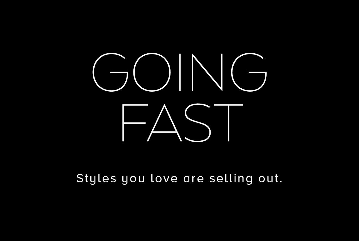 GOING FAST STYLES YOU LOVE ARE SELLING OUT