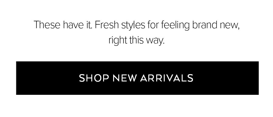 THESE HAVE IT. FRESH STYLES FOR FEELING BRAND NEW, RIGHT THIS WAY. SHOP NEW ARRIVALS.