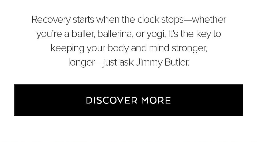 RECOVERY STARTS WHEN THE CLOCK STOPS-WHETHER YOU'RE A BALLER, BALLERINA, OR YOGI. IT'S THE KEY TO KEEPING YOUR BODY AND MIND STRONGER, LONGER JUST ASK JIMMY BUTLER