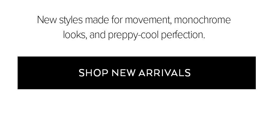 NEW STYLES MADE FOR MOVEMENT, MONOCHROME LOOKS, AND PREPPY-COOL PERFETION. SHOP NEW ARRIVALS