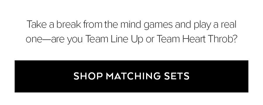 TAKE A BREAK FROM TH EMIND GAMES AND PLAY A REAL ONE-ARE YOU TEAM LINE UP OR TEAM HEAR TTHROB? SHOP MATCHING SETS