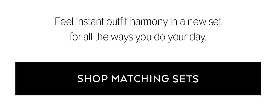 FEEL INSTANT OUTFIT HARMONY IN A NEW SET FOR ALL THE WAYS YOU DO YOUR DAY. SHOP MATCHING SETS