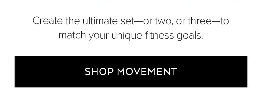 CREATE THE ULTIMATE SET-OR TWO, OR THREE-TO MATCH YOUR UNIQUE FITNESS GOALS. SHOP MOVEMENT