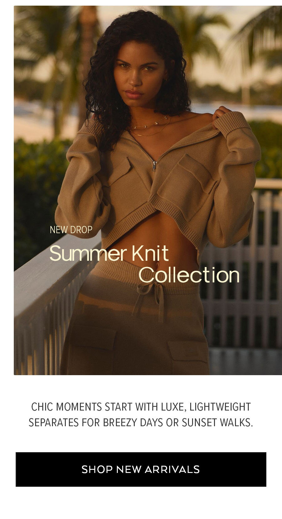 NEW DROP SUMMER KNIT COLLECTION CHIC MOMENTS START WITH LUXE, LIGHTWEIGHT SEPARATES FOR BREEZY DAYS OR SUNSET WALKS. SHOP NEW ARRIVALS.