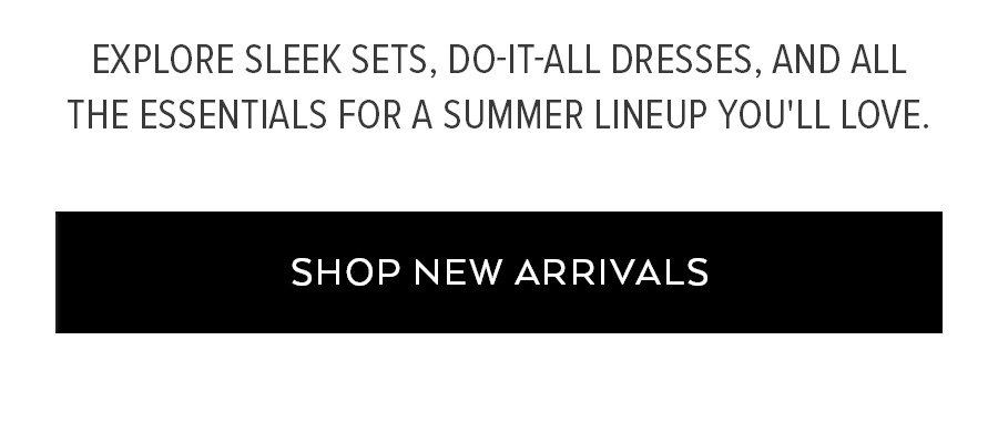 EXPLORE SLEEK SETS, DO-IT-ALL DRESSES, AND ALL THE ESSENTIALS FOR A SUMMER LINEUP YOU'LL LOVE. SHOP NEW ARRIVALS