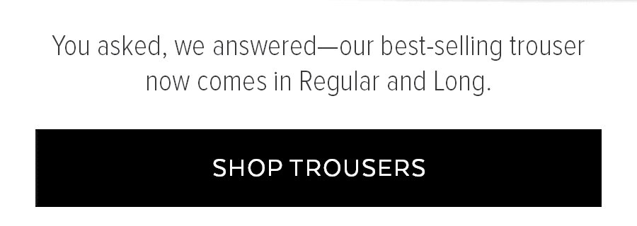 YOU ASKED, WE ANSWERED-OUR BEST-SELLING TROUSER NO COMES IN REGULAR AND LONG. SHOP TROUSERS