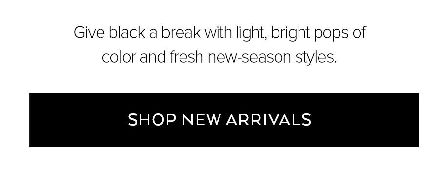 GIVE BLACK A BREAK WITH LIGHT, BRIGHT POPS OF COLOR AND FRESH NEW-SEASON STYLES. SHOP NEW ARRIVALS