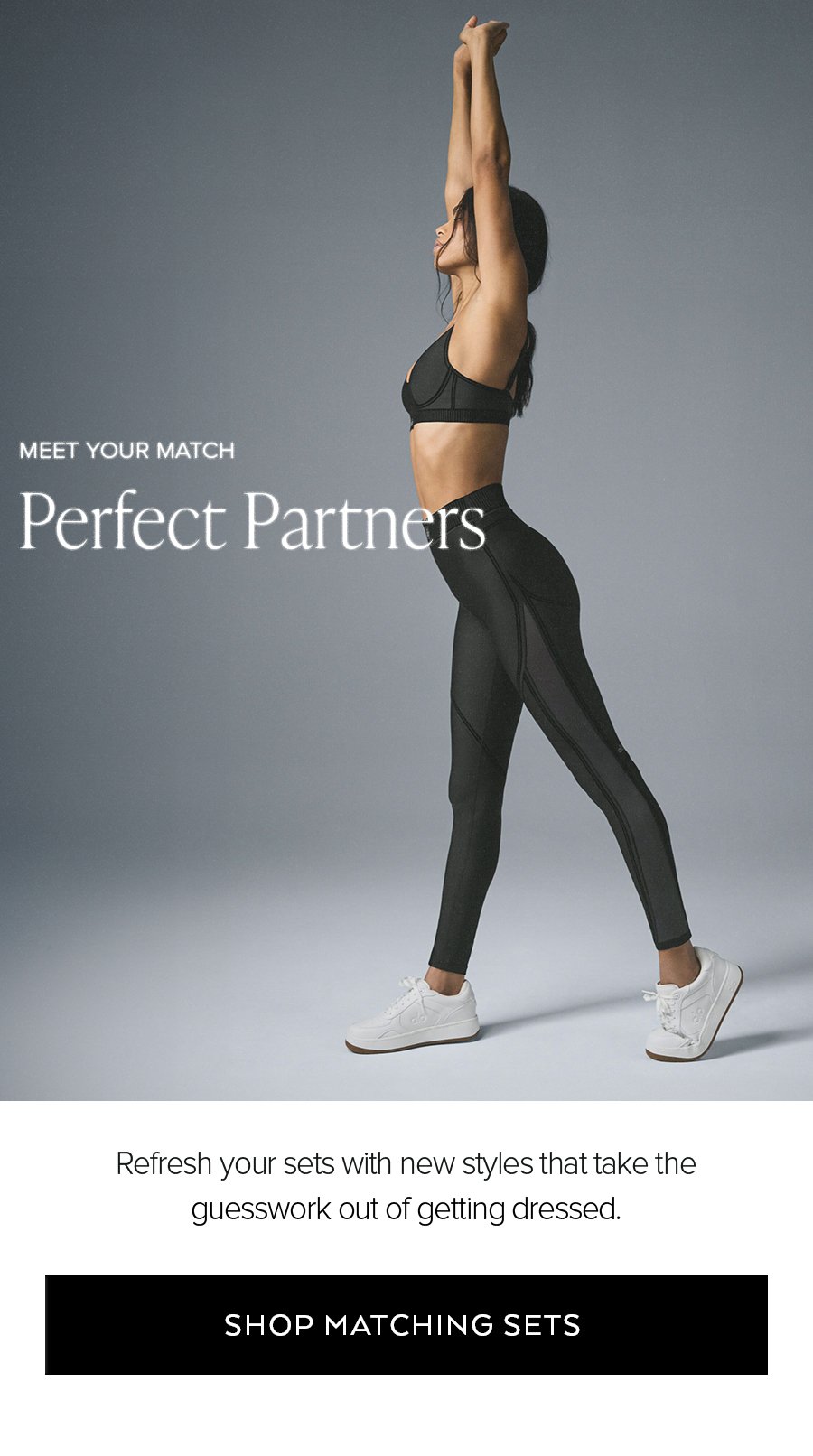 MEET YOUR MATCH PERFECT PARTNERS REFRESH YOUR SETS WITH NEW STYLES THAT TAKE THE GUESSWORK OUT OF GETTING DRESSED. SHOP MATCHING SETS.