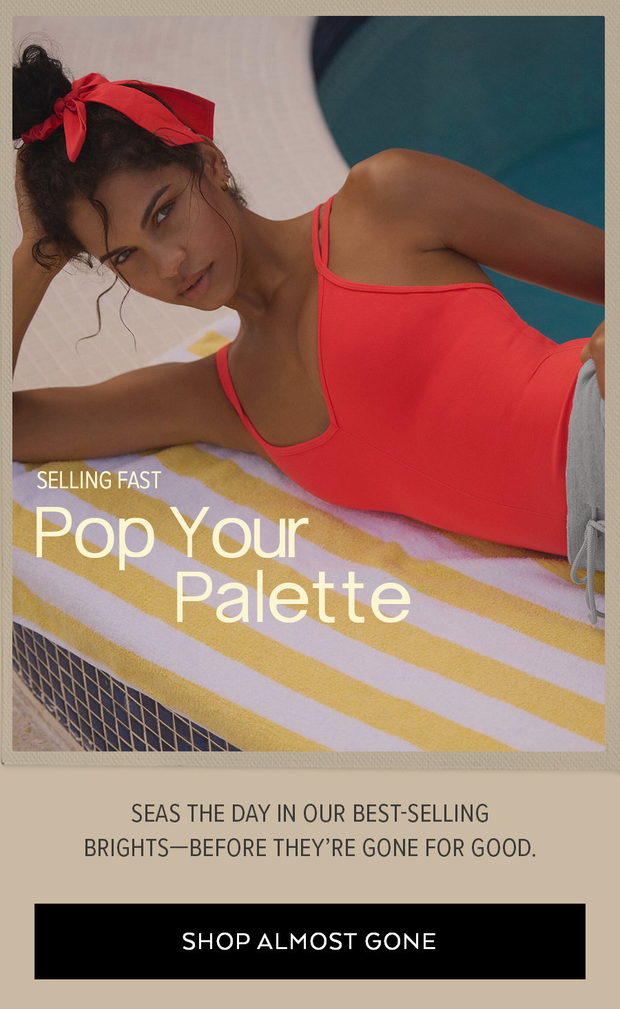 SELLING FAST POP YOUR PALLETTE SEASONS THE DAY IN OUR BEST-SELLING BRIGHTS BEFORE THEY'RE GONE FOR GOOD SHOP ALMOST GONE