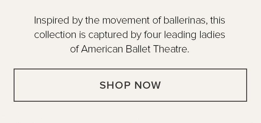 INSPIRED BY THE MOVEMENT OF BALLERINAS, THIS COLLECTION IS CAPTURED BY FOUR LEADERING LADIES OF AMERICAN BALLEY THEATRE. SHOP NOW