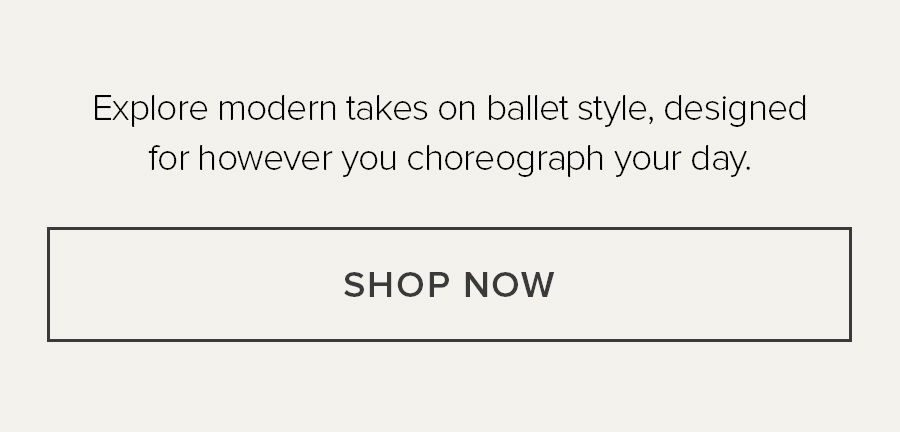 EXPLORE MODERN TAKES ON BALLET STYLE, DESIGNED FOR HOWEVER YOU CHOREOGRAPH YOUR DAY. SHOP NOW