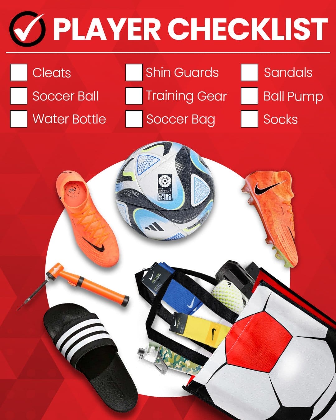 PLAYER CHECKLIST: Cleats, Soccer Ball, Water Bottle, Shin Guards, Training Gear, Soccer Bag, Sandals, Ball Pump, Socks