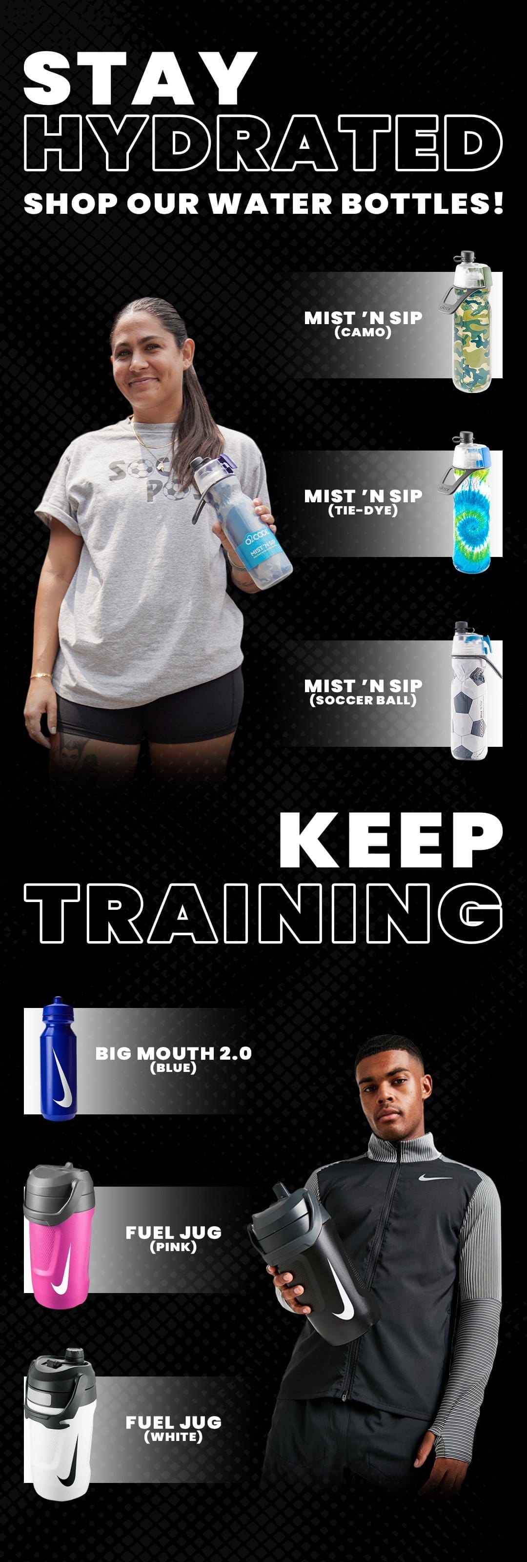STAY HYDRATED SHOP OUR WATER BOTTLES! MIST 'N SIP (CAMO) MIST 'N SIP (TIE-DYE) g09. MIST 'N SIP (SOCCER BALL KEEP TRAINING BIG MOUTH 2.0 FUEL JUG (PINK) FUEL JUG (WHITE)