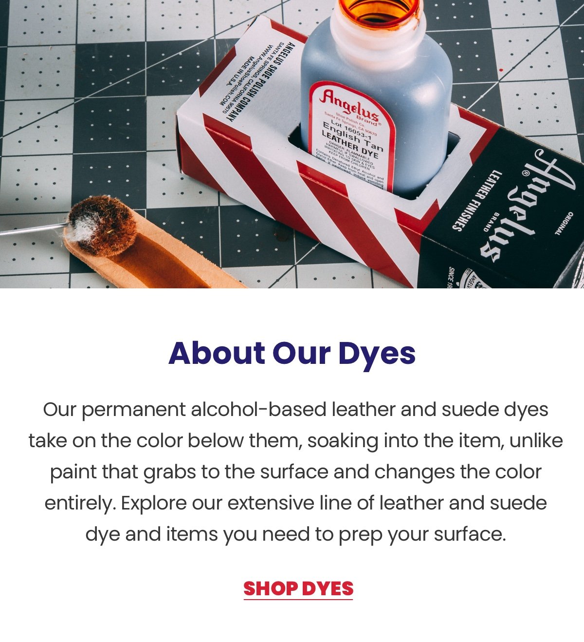 About Our Dyes. Our permanent alcohol-based leather and suede dyes take on the color below them, soaking into the item, unlike paint that grabs to the surface and changes the color entirely. Explore our extensive line of leather and suede dye and items you need to prep your surface. Shop Dyes