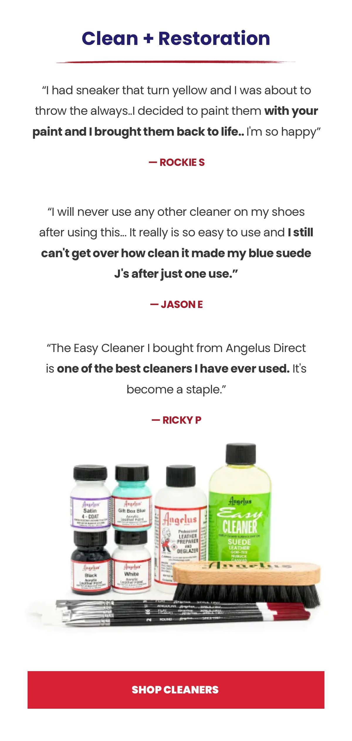 Headline: Clean + Restoration “I had sneaker that turn yellow and I was about to throw the always..I decided to paint them with your paint and I brought them back to life.. I'm so happy” - Rockie S “I will never use any other cleaner on my shoes after using this... It really is so easy to use and I still can't get over how clean it made my blue suede J's after just one use.” - Jason E “The Easy Cleaner I bought from Angelus Direct is one of the best cleaners I have ever used. It's become a staple.” - Ricky P CTA: Shop Cleaners