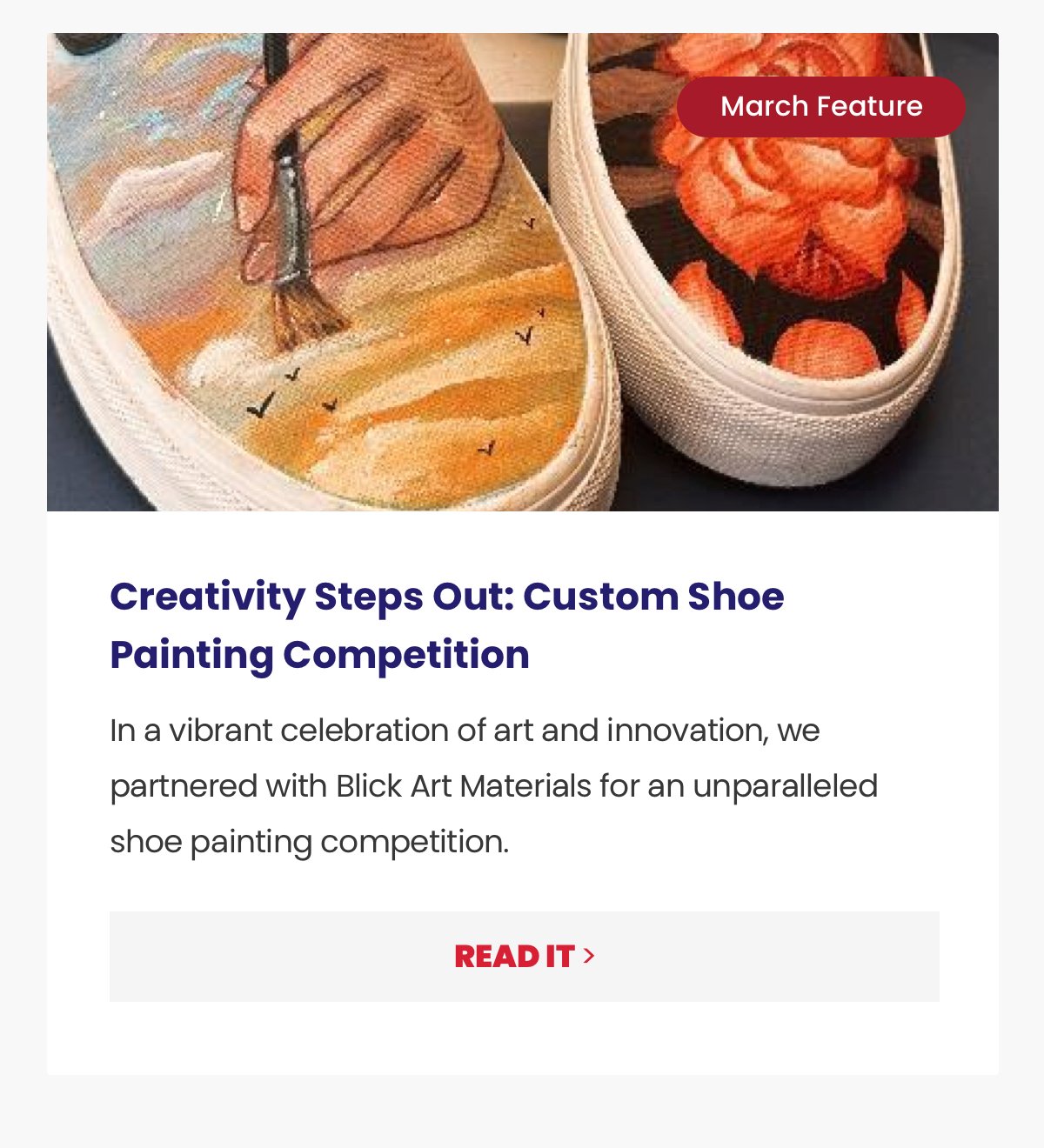 Sub-headline: Creativity Steps Out: Custom Shoe Painting Competition Copy: In a vibrant celebration of art and innovation, we partnered with Blick Art Materials for an unparalleled shoe painting competition. CTA: Read It >