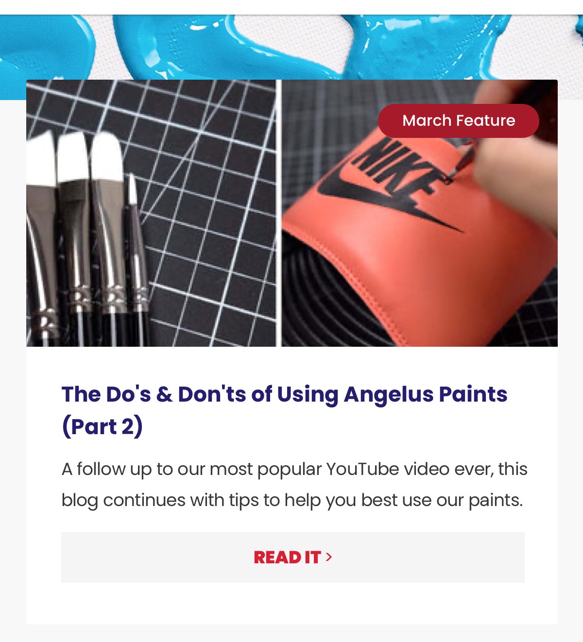 Sub-headline: The Do's & Don'ts of Using Angelus Paints (Part 2) Copy: A follow up to our most popular YouTube video ever, this blog continues with tips to help you best use our paints. CTA: Read It >