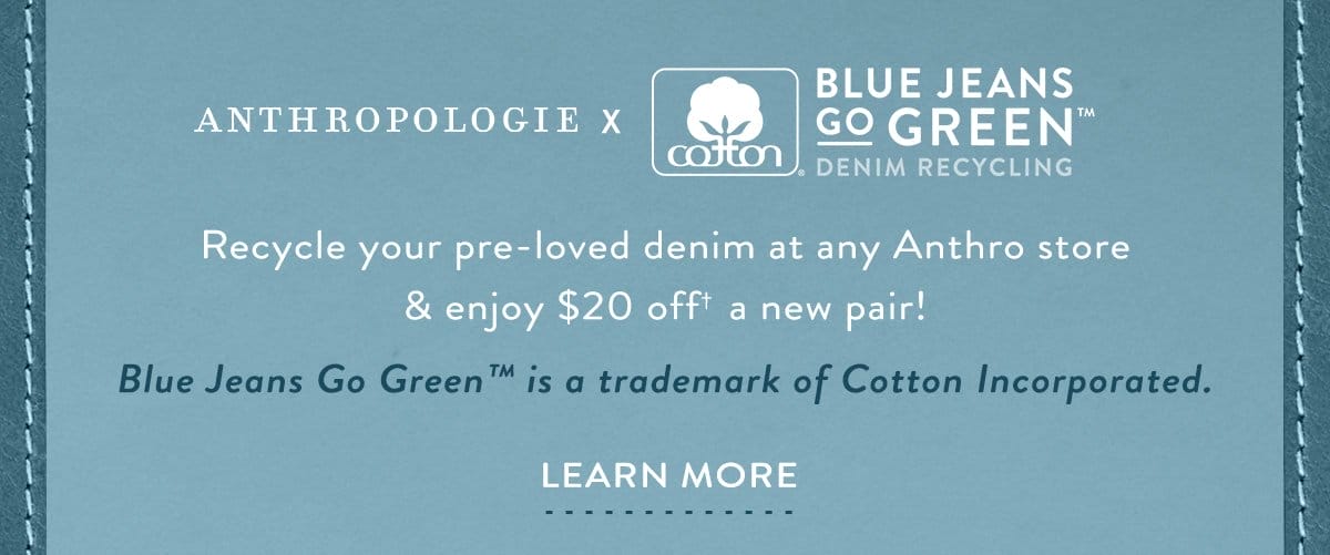 Anthropologie x Blue Jeans Go Green. Recycle your pre-loved denim at any Anthro store & enjoy \\$20 off a new pair! Learn more.