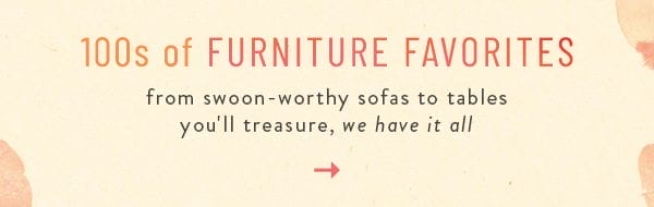 100s of Furniture Favorites. from swoon-worthy sofas to tables you'll treasure, we have it all.