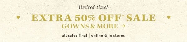 limited time extra 50% off* sale gowns & more. all sales final | online & in stores.