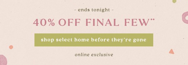 40% off final few** shop select home before they're gone. online exclusive.