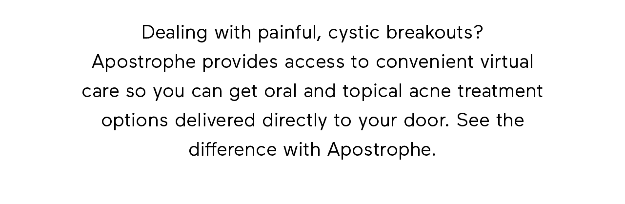 Dealing with painful, cystic breakouts? Apostrophe provides access to convenient virtual care so you can get oral and topical acne treatment options delivered directly to your door. See the difference with Apostrophe.