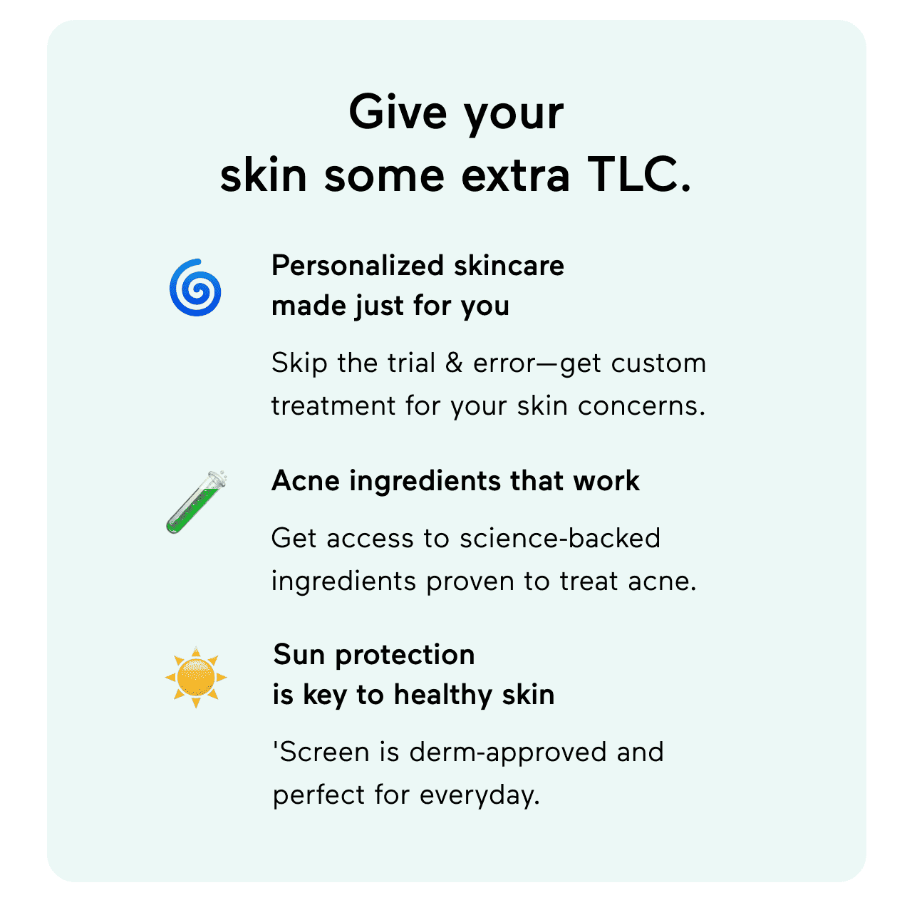 Give your skin some extra TLC. Personalized skincare made just for you: Skip the trial & error - get custom treatment for your skin concerns. Acne ingredients that work: Get access to science-backed ingredients proven to treat acne. Keep your skin hydrated and protected: 'Screen is derm-approved and perfect for everyday.