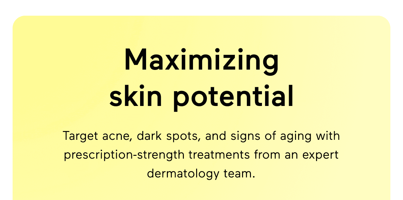 Maximizing skin potential. Target acne, dark spots, and signs of aging with prescription-strength treatments from an expert dermatology team. Get the most out of your skincare with a customized treatment plan.