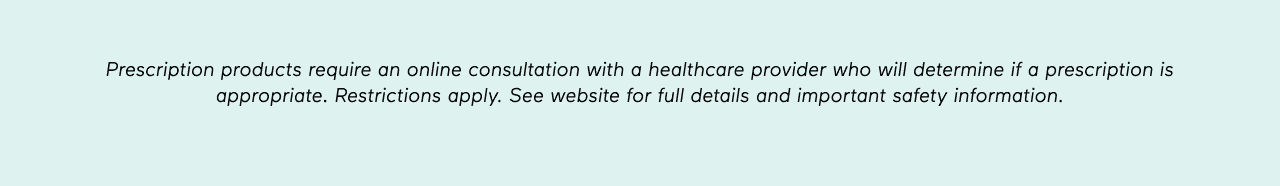 DISCLAIMER: Prescription products require an online consultation with a healthcare provider who will determine if a prescription is appropriate. Restrictions apply. See website for full details and important safety information.